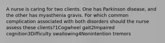 A nurse is caring for two clients. One has Parkinson disease, and the other has myasthenia gravis. For which common complication associated with both disorders should the nurse assess these clients?1Cogwheel gait2Impaired cognition3Difficulty swallowing4Nonintention tremors