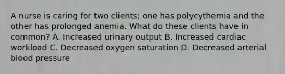 A nurse is caring for two clients; one has polycythemia and the other has prolonged anemia. What do these clients have in common? A. Increased urinary output B. Increased cardiac workload C. Decreased oxygen saturation D. Decreased arterial blood pressure