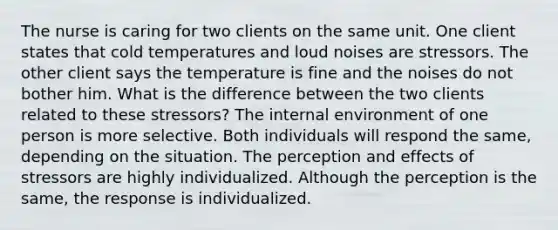 The nurse is caring for two clients on the same unit. One client states that cold temperatures and loud noises are stressors. The other client says the temperature is fine and the noises do not bother him. What is the difference between the two clients related to these stressors? The internal environment of one person is more selective. Both individuals will respond the same, depending on the situation. The perception and effects of stressors are highly individualized. Although the perception is the same, the response is individualized.