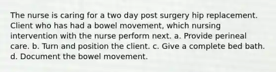 The nurse is caring for a two day post surgery hip replacement. Client who has had a bowel movement, which nursing intervention with the nurse perform next. a. Provide perineal care. b. Turn and position the client. c. Give a complete bed bath. d. Document the bowel movement.