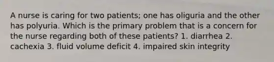 A nurse is caring for two patients; one has oliguria and the other has polyuria. Which is the primary problem that is a concern for the nurse regarding both of these patients? 1. diarrhea 2. cachexia 3. fluid volume deficit 4. impaired skin integrity