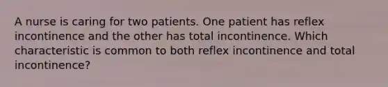 A nurse is caring for two patients. One patient has reflex incontinence and the other has total incontinence. Which characteristic is common to both reflex incontinence and total incontinence?