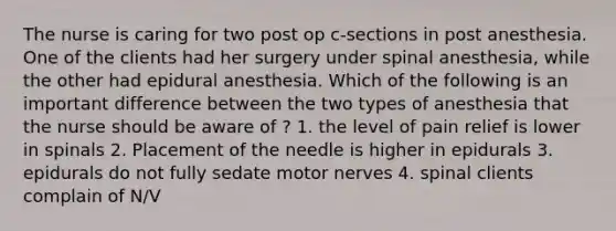 The nurse is caring for two post op c-sections in post anesthesia. One of the clients had her surgery under spinal anesthesia, while the other had epidural anesthesia. Which of the following is an important difference between the two types of anesthesia that the nurse should be aware of ? 1. the level of pain relief is lower in spinals 2. Placement of the needle is higher in epidurals 3. epidurals do not fully sedate motor nerves 4. spinal clients complain of N/V