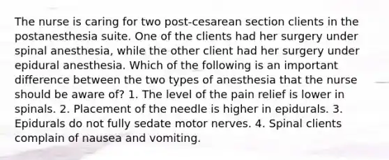 The nurse is caring for two post-cesarean section clients in the postanesthesia suite. One of the clients had her surgery under spinal anesthesia, while the other client had her surgery under epidural anesthesia. Which of the following is an important difference between the two types of anesthesia that the nurse should be aware of? 1. The level of the pain relief is lower in spinals. 2. Placement of the needle is higher in epidurals. 3. Epidurals do not fully sedate motor nerves. 4. Spinal clients complain of nausea and vomiting.