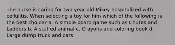 The nurse is caring for two year old Mikey hospitalized with cellulitis. When selecting a toy for him which of the following is the best choice? a. A simple board game such as Chutes and Ladders b. A stuffed animal c. Crayons and coloring book d. Large dump truck and cars