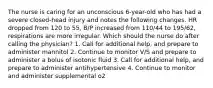 The nurse is caring for an unconscious 6-year-old who has had a severe closed-head injury and notes the following changes. HR dropped from 120 to 55, B/P increased from 110/44 to 195/62, respirations are more irregular. Which should the nurse do after calling the physician? 1. Call for additional help, and prepare to administer mannitol 2. Continue to monitor V/S and prepare to administer a bolus of isotonic fluid 3. Call for additional help, and prepare to administer antihypertensive 4. Continue to monitor and administer supplemental o2