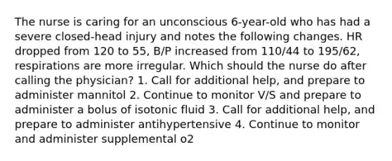 The nurse is caring for an unconscious 6-year-old who has had a severe closed-head injury and notes the following changes. HR dropped from 120 to 55, B/P increased from 110/44 to 195/62, respirations are more irregular. Which should the nurse do after calling the physician? 1. Call for additional help, and prepare to administer mannitol 2. Continue to monitor V/S and prepare to administer a bolus of isotonic fluid 3. Call for additional help, and prepare to administer antihypertensive 4. Continue to monitor and administer supplemental o2