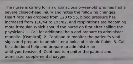 The nurse is caring for an unconscious 6-year-old who has had a severe closed-head injury and notes the following changes: Heart rate has dropped from 120 to 55, blood pressure has increased from 110/44 to 195/62, and respirations are becoming more irregular. Which should the nurse do first after calling the physician? 1. Call for additional help and prepare to administer mannitol (Osmitrol). 2. Continue to monitor the patient's vital signs and prepare to administer a bolus of isotonic fluids. 3. Call for additional help and prepare to administer an antihypertensive. 4. Continue to monitor the patient and administer supplemental oxygen.