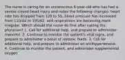 The nurse is caring for an unconscious 6-year-old who has had a severe closed-head injury and notes the following changes: heart rate has dropped from 120 to 55, blood pressure has increased from 110/44 to 195/62, and respirations are becoming more irregular. Which should the nurse do first after calling the physician? 1. Call for additional help, and prepare to administer mannitol. 2. Continue to monitor the patient's vital signs, and prepare to administer a bolus of isotonic fluids. 3. Call for additional help, and prepare to administer an antihypertensive. 4. Continue to monitor the patient, and administer supplemental oxygen.