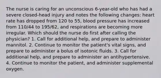 The nurse is caring for an unconscious 6-year-old who has had a severe closed-head injury and notes the following changes: heart rate has dropped from 120 to 55, blood pressure has increased from 110/44 to 195/62, and respirations are becoming more irregular. Which should the nurse do first after calling the physician? 1. Call for additional help, and prepare to administer mannitol. 2. Continue to monitor the patient's vital signs, and prepare to administer a bolus of isotonic fluids. 3. Call for additional help, and prepare to administer an antihypertensive. 4. Continue to monitor the patient, and administer supplemental oxygen.