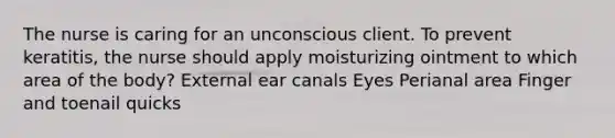 The nurse is caring for an unconscious client. To prevent keratitis, the nurse should apply moisturizing ointment to which area of the body? External ear canals Eyes Perianal area Finger and toenail quicks