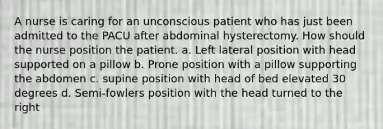 A nurse is caring for an unconscious patient who has just been admitted to the PACU after abdominal hysterectomy. How should the nurse position the patient. a. Left lateral position with head supported on a pillow b. Prone position with a pillow supporting the abdomen c. supine position with head of bed elevated 30 degrees d. Semi-fowlers position with the head turned to the right