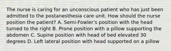 The nurse is caring for an unconscious patient who has just been admitted to the postanesthesia care unit. How should the nurse position the patient? A. Semi-Fowler's position with the head turned to the right B. Prone position with a pillow supporting the abdomen C. Supine position with head of bed elevated 30 degrees D. Left lateral position with head supported on a pillow