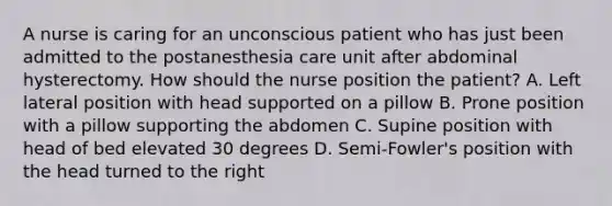 A nurse is caring for an unconscious patient who has just been admitted to the postanesthesia care unit after abdominal hysterectomy. How should the nurse position the patient? A. Left lateral position with head supported on a pillow B. Prone position with a pillow supporting the abdomen C. Supine position with head of bed elevated 30 degrees D. Semi-Fowler's position with the head turned to the right