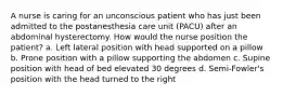 A nurse is caring for an unconscious patient who has just been admitted to the postanesthesia care unit (PACU) after an abdominal hysterectomy. How would the nurse position the patient? a. Left lateral position with head supported on a pillow b. Prone position with a pillow supporting the abdomen c. Supine position with head of bed elevated 30 degrees d. Semi-Fowler's position with the head turned to the right