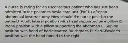 A nurse is caring for an unconscious patient who has just been admitted to the postanesthesia care unit (PACU) after an abdominal hysterectomy. How should the nurse position the patient? A.Left lateral position with head supported on a pillow B. Prone position with a pillow supporting the abdomen C. Supine position with head of bed elevated 30 degrees D. Semi-Fowler's position with the head turned to the right