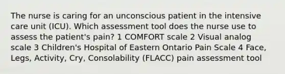 The nurse is caring for an unconscious patient in the intensive care unit (ICU). Which assessment tool does the nurse use to assess the patient's pain? 1 COMFORT scale 2 Visual analog scale 3 Children's Hospital of Eastern Ontario Pain Scale 4 Face, Legs, Activity, Cry, Consolability (FLACC) pain assessment tool