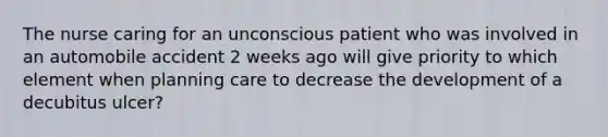 The nurse caring for an unconscious patient who was involved in an automobile accident 2 weeks ago will give priority to which element when planning care to decrease the development of a decubitus ulcer?