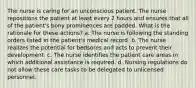 The nurse is caring for an unconscious patient. The nurse repositions the patient at least every 2 hours and ensures that all of the patient's bony prominences are padded. What is the rationale for these actions? a. The nurse is following the standing orders listed in the patient's medical record. b. The nurse realizes the potential for bedsores and acts to prevent their development. c. The nurse identifies the patient care areas in which additional assistance is required. d. Nursing regulations do not allow these care tasks to be delegated to unlicensed personnel.