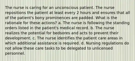 The nurse is caring for an unconscious patient. The nurse repositions the patient at least every 2 hours and ensures that all of the patient's bony prominences are padded. What is the rationale for these actions? a. The nurse is following the standing orders listed in the patient's medical record. b. The nurse realizes the potential for bedsores and acts to prevent their development. c. The nurse identifies the patient care areas in which additional assistance is required. d. Nursing regulations do not allow these care tasks to be delegated to unlicensed personnel.