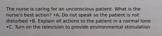 The nurse is caring for an unconscious patient. What is the nurse's best action? •A. Do not speak so the patient is not disturbed •B. Explain all actions to the patient in a normal tone •C. Turn on the television to provide environmental stimulation