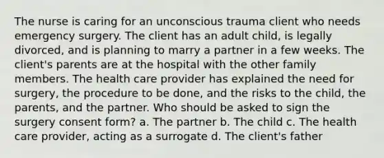 The nurse is caring for an unconscious trauma client who needs emergency surgery. The client has an adult child, is legally divorced, and is planning to marry a partner in a few weeks. The client's parents are at the hospital with the other family members. The health care provider has explained the need for surgery, the procedure to be done, and the risks to the child, the parents, and the partner. Who should be asked to sign the surgery consent form? a. The partner b. The child c. The health care provider, acting as a surrogate d. The client's father