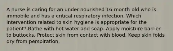 A nurse is caring for an under-nourished 16-month-old who is immobile and has a critical respiratory infection. Which intervention related to skin hygiene is appropriate for the patient? Bathe with hot water and soap. Apply moisture barrier to buttocks. Protect skin from contact with blood. Keep skin folds dry from perspiration.