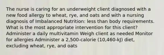 The nurse is caring for an underweight client diagnosed with a new food allergy to wheat, rye, and oats and with a nursing diagnosis of Imbalanced Nutrition: less than body requirements. What is the most appropriate intervention for this client? Administer a daily multivitamin Weigh client as needed Monitor for allergies Administer a 2,500-calorie (10,460-kJ) diet, excluding wheat, rye, and oats