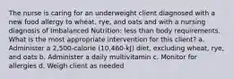 The nurse is caring for an underweight client diagnosed with a new food allergy to wheat, rye, and oats and with a nursing diagnosis of Imbalanced Nutrition: less than body requirements. What is the most appropriate intervention for this client? a. Administer a 2,500-calorie (10,460-kJ) diet, excluding wheat, rye, and oats b. Administer a daily multivitamin c. Monitor for allergies d. Weigh client as needed