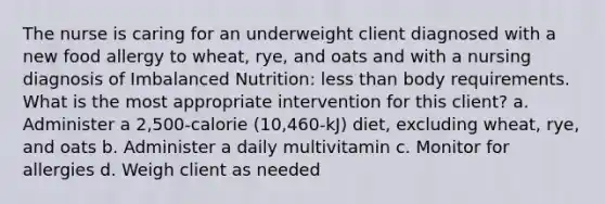 The nurse is caring for an underweight client diagnosed with a new food allergy to wheat, rye, and oats and with a nursing diagnosis of Imbalanced Nutrition: less than body requirements. What is the most appropriate intervention for this client? a. Administer a 2,500-calorie (10,460-kJ) diet, excluding wheat, rye, and oats b. Administer a daily multivitamin c. Monitor for allergies d. Weigh client as needed