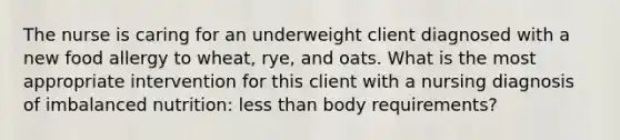 The nurse is caring for an underweight client diagnosed with a new food allergy to wheat, rye, and oats. What is the most appropriate intervention for this client with a nursing diagnosis of imbalanced nutrition: less than body requirements?