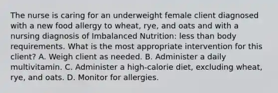 The nurse is caring for an underweight female client diagnosed with a new food allergy to wheat, rye, and oats and with a nursing diagnosis of Imbalanced Nutrition: less than body requirements. What is the most appropriate intervention for this client? A. Weigh client as needed. B. Administer a daily multivitamin. C. Administer a high-calorie diet, excluding wheat, rye, and oats. D. Monitor for allergies.