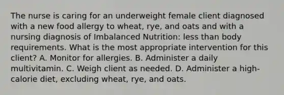 The nurse is caring for an underweight female client diagnosed with a new food allergy to wheat, rye, and oats and with a nursing diagnosis of Imbalanced Nutrition: less than body requirements. What is the most appropriate intervention for this client? A. Monitor for allergies. B. Administer a daily multivitamin. C. Weigh client as needed. D. Administer a high-calorie diet, excluding wheat, rye, and oats.