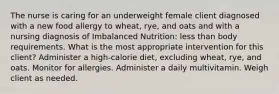 The nurse is caring for an underweight female client diagnosed with a new food allergy to wheat, rye, and oats and with a nursing diagnosis of Imbalanced Nutrition: less than body requirements. What is the most appropriate intervention for this client? Administer a high-calorie diet, excluding wheat, rye, and oats. Monitor for allergies. Administer a daily multivitamin. Weigh client as needed.