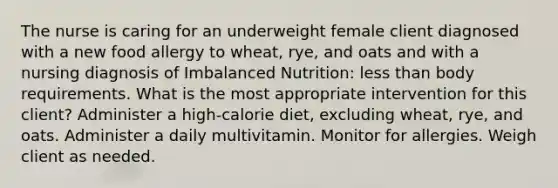 The nurse is caring for an underweight female client diagnosed with a new food allergy to wheat, rye, and oats and with a nursing diagnosis of Imbalanced Nutrition: less than body requirements. What is the most appropriate intervention for this client? Administer a high-calorie diet, excluding wheat, rye, and oats. Administer a daily multivitamin. Monitor for allergies. Weigh client as needed.