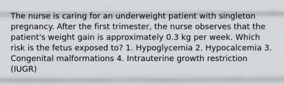 The nurse is caring for an underweight patient with singleton pregnancy. After the first trimester, the nurse observes that the patient's weight gain is approximately 0.3 kg per week. Which risk is the fetus exposed to? 1. Hypoglycemia 2. Hypocalcemia 3. Congenital malformations 4. Intrauterine growth restriction (IUGR)