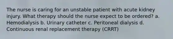 The nurse is caring for an unstable patient with acute kidney injury. What therapy should the nurse expect to be ordered? a. Hemodialysis b. Urinary catheter c. Peritoneal dialysis d. Continuous renal replacement therapy (CRRT)