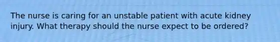 The nurse is caring for an unstable patient with acute kidney injury. What therapy should the nurse expect to be ordered?