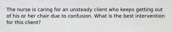 The nurse is caring for an unsteady client who keeps getting out of his or her chair due to confusion. What is the best intervention for this client?