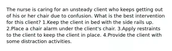 The nurse is caring for an unsteady client who keeps getting out of his or her chair due to confusion. What is the best intervention for this client? 1.Keep the client in bed with the side rails up. 2.Place a chair alarm under the client's chair. 3.Apply restraints to the client to keep the client in place. 4.Provide the client with some distraction activities.