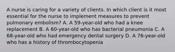 A nurse is caring for a variety of clients. In which client is it most essential for the nurse to implement measures to prevent pulmonary embolism? A. A 59-year-old who had a knee replacement B. A 60-year-old who has bacterial pneumonia C. A 68-year-old who had emergency dental surgery D. A 76-year-old who has a history of thrombocytopenia