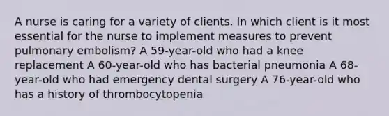 A nurse is caring for a variety of clients. In which client is it most essential for the nurse to implement measures to prevent pulmonary embolism? A 59-year-old who had a knee replacement A 60-year-old who has bacterial pneumonia A 68-year-old who had emergency dental surgery A 76-year-old who has a history of thrombocytopenia