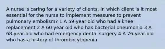 A nurse is caring for a variety of clients. In which client is it most essential for the nurse to implement measures to prevent pulmonary embolism? 1 A 59-year-old who had a knee replacement 2 A 60-year-old who has bacterial pneumonia 3 A 68-year-old who had emergency dental surgery 4 A 76-year-old who has a history of thrombocytopenia