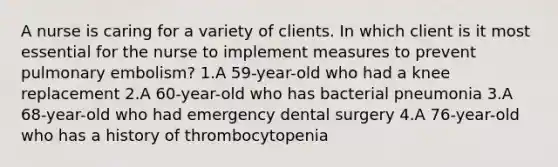 A nurse is caring for a variety of clients. In which client is it most essential for the nurse to implement measures to prevent pulmonary embolism? 1.A 59-year-old who had a knee replacement 2.A 60-year-old who has bacterial pneumonia 3.A 68-year-old who had emergency dental surgery 4.A 76-year-old who has a history of thrombocytopenia