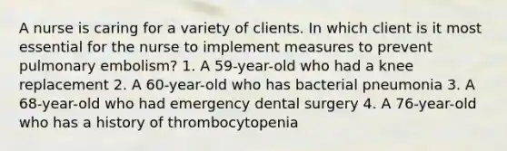 A nurse is caring for a variety of clients. In which client is it most essential for the nurse to implement measures to prevent pulmonary embolism? 1. A 59-year-old who had a knee replacement 2. A 60-year-old who has bacterial pneumonia 3. A 68-year-old who had emergency dental surgery 4. A 76-year-old who has a history of thrombocytopenia