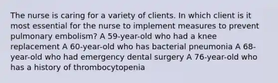 The nurse is caring for a variety of clients. In which client is it most essential for the nurse to implement measures to prevent pulmonary embolism? A 59-year-old who had a knee replacement A 60-year-old who has bacterial pneumonia A 68-year-old who had emergency dental surgery A 76-year-old who has a history of thrombocytopenia