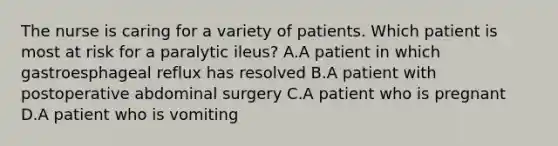 The nurse is caring for a variety of patients. Which patient is most at risk for a paralytic ileus? A.A patient in which gastroesphageal reflux has resolved B.A patient with postoperative abdominal surgery C.A patient who is pregnant D.A patient who is vomiting