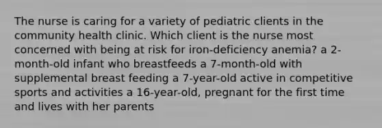 The nurse is caring for a variety of pediatric clients in the community health clinic. Which client is the nurse most concerned with being at risk for iron-deficiency anemia? a 2-month-old infant who breastfeeds a 7-month-old with supplemental breast feeding a 7-year-old active in competitive sports and activities a 16-year-old, pregnant for the first time and lives with her parents