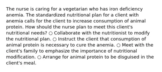 The nurse is caring for a vegetarian who has iron deficiency anemia. The standardized nutritional plan for a client with anemia calls for the client to increase consumption of animal protein. How should the nurse plan to meet this client's nutritional needs? ○ Collaborate with the nutritionist to modify the nutritional plan. ○ Instruct the client that consumption of animal protein is necessary to cure the anemia. ○ Meet with the client's family to emphasize the importance of nutritional modification. ○ Arrange for animal protein to be disguised in the client's meal.