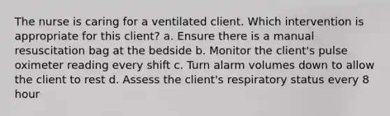 The nurse is caring for a ventilated client. Which intervention is appropriate for this client? a. Ensure there is a manual resuscitation bag at the bedside b. Monitor the client's pulse oximeter reading every shift c. Turn alarm volumes down to allow the client to rest d. Assess the client's respiratory status every 8 hour